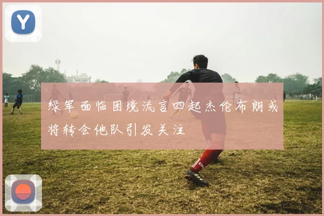 绿军面临困境流言四起杰伦布朗或将转会他队引发关注