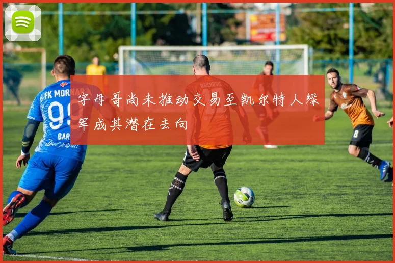 字母哥尚未推动交易至凯尔特人绿军成其潜在去向