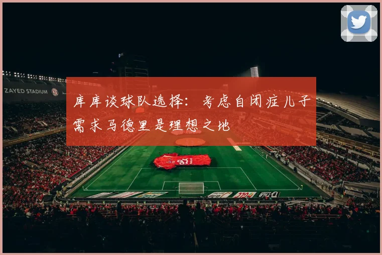 库库谈球队选择：考虑自闭症儿子需求马德里是理想之地