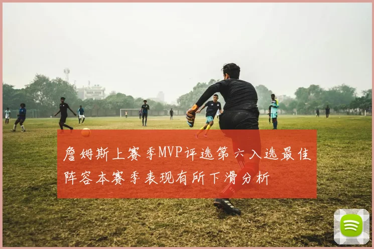 詹姆斯上赛季MVP评选第六入选最佳阵容本赛季表现有所下滑分析