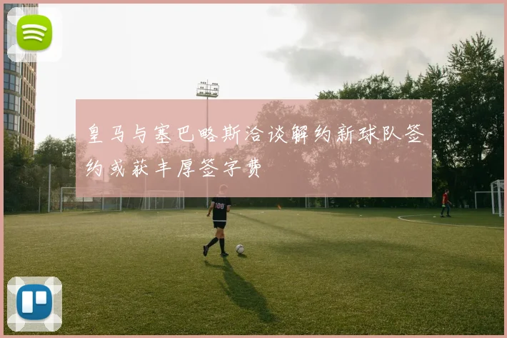 皇马与塞巴略斯洽谈解约新球队签约或获丰厚签字费