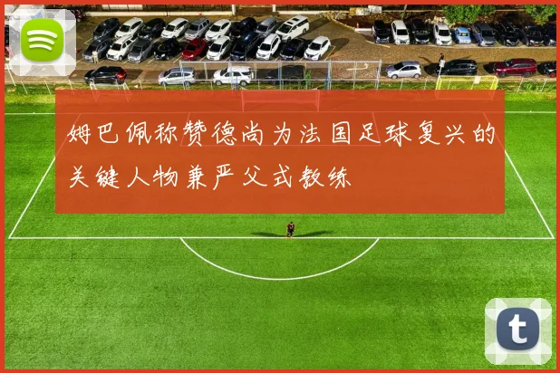 姆巴佩称赞德尚为法国足球复兴的关键人物兼严父式教练