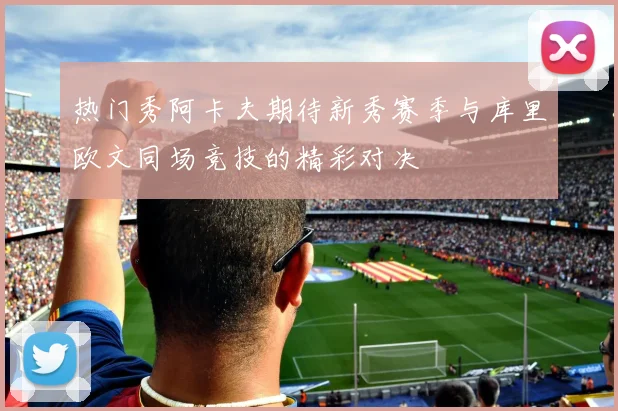 热门秀阿卡夫期待新秀赛季与库里欧文同场竞技的精彩对决