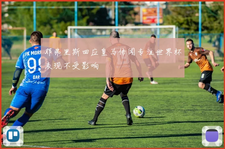 邓弗里斯回应皇马传闻专注世界杯表现不受影响