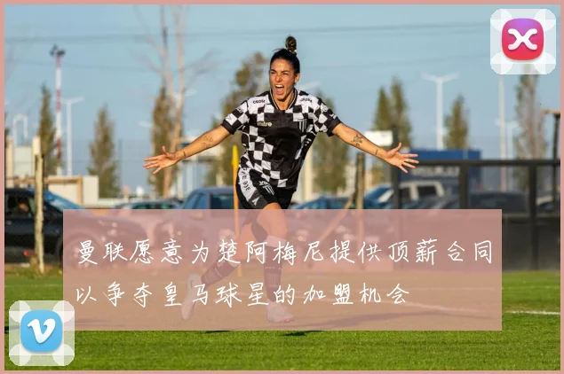 曼联愿意为楚阿梅尼提供顶薪合同以争夺皇马球星的加盟机会
