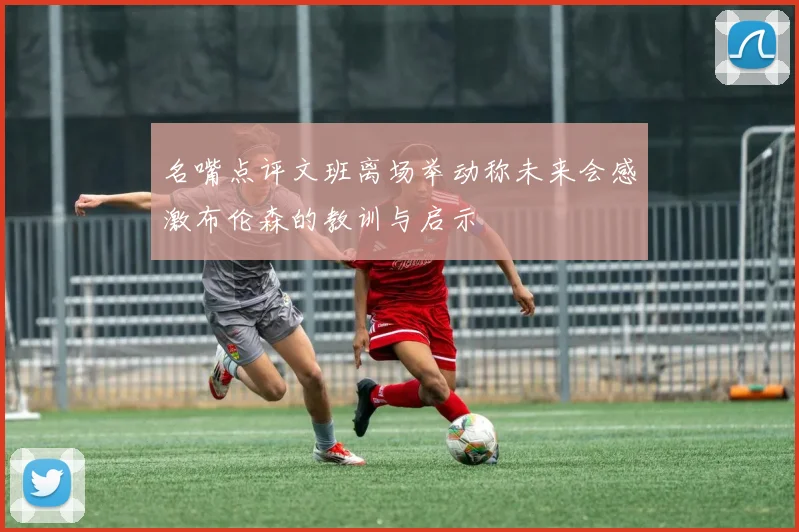 名嘴点评文班离场举动称未来会感激布伦森的教训与启示