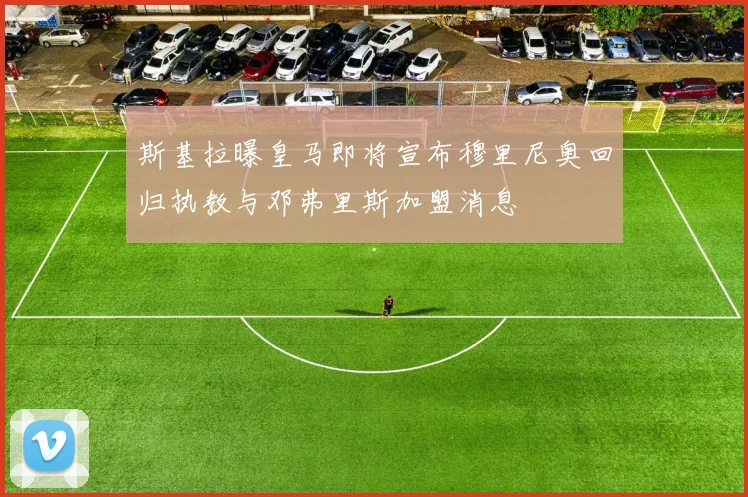 斯基拉曝皇马即将宣布穆里尼奥回归执教与邓弗里斯加盟消息