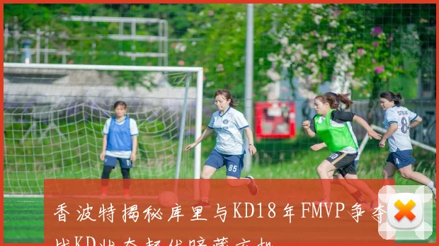 香波特揭秘库里与KD18年FMVP争夺战KD状态起伏暗藏玄机
