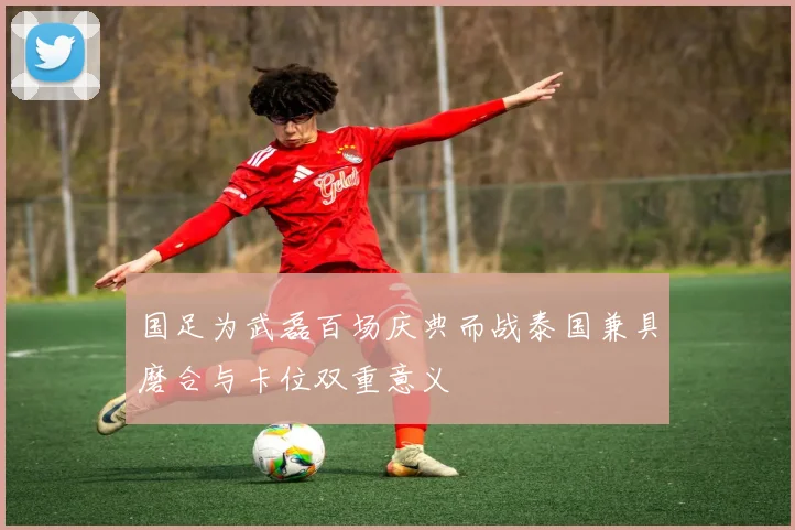 国足为武磊百场庆典而战泰国兼具磨合与卡位双重意义
