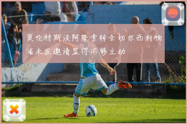 莫伦特斯谈阿隆索转会切尔西利物浦未发邀请显得不够主动
