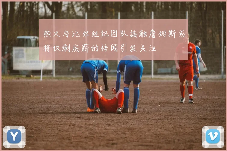 热火与比尔经纪团队接触詹姆斯或将仅剩底薪的传闻引发关注